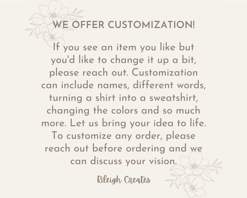 May include: Text overlay on a white background with floral accents. The text reads "WE OFFER CUSTOMIZATION! If you see an item you like but you'd like to change it up a bit, please reach out. Customization can include names, different words, turning a shirt into a sweatshirt, changing the colors and so much more. Let us bring your idea to life. To customize any order, please reach out before ordering and we can discuss your vision. Rileigh Creates"