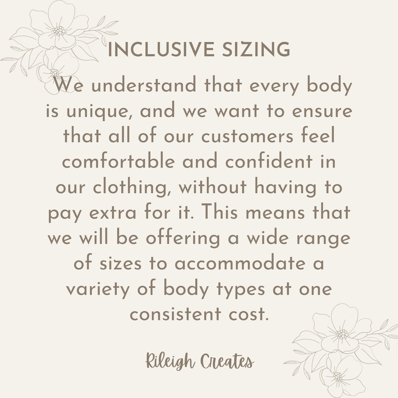 May include: Text graphic with the words "INCLUSIVE SIZING" in brown text. The text reads: "We understand that every body is unique, and we want to ensure that all of our customers feel comfortable and confident in our clothing, without having to pay extra for it. This means that we will be offering a wide range of sizes to accommodate a variety of body types at one consistent cost." The text is followed by the words "Rileigh Creates" in brown text.