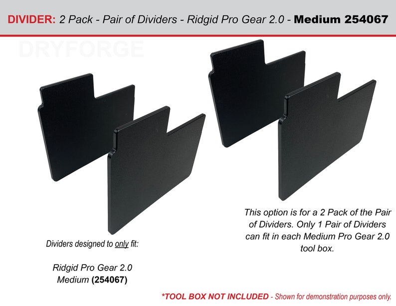 May include: Two black plastic dividers designed to fit the Ridgid Pro Gear 2.0 Medium tool box. The dividers are shown in a 2 pack, but only one pair fits in each tool box. The text "DIVIDER: 2 Pack - Pair of Dividers - Ridgid Pro Gear 2.0 - Medium 254067" is at the top of the image. The text "DRYFORGE" is in the center of the image. The text "Dividers designed to only fit: Ridgid Pro Gear 2.0 Medium (254067)" is at the bottom left of the image. The text "This option is for a 2 Pack of the Pair of Dividers. Only 1 Pair of Dividers can fit in each Medium Pro Gear 2.0 tool box." is at the bottom right of the image. The text "*TOOL BOX NOT INCLUDED - Shown for demonstration purposes only." is at the bottom center of the image.