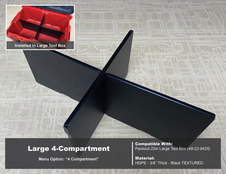 May include: Black plastic organizer for a large 22-inch Packout tool box. The organizer creates four compartments. The organizer is made of 3/8-inch thick HDPE and has a textured finish.  Compatible With: Packout 22in Large Tool Box (48-22-8425) Menu Option: "4 Compartment"
