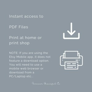May include: A grey informational graphic with white text reading: Instant access to PDF Files. Print at home or print shop. NOTE: If you are using the Etsy Mobile app, it does not feature a download option. You will need to use a mobile web browser or download from a PC/Laptop etc... The graphic includes a white download icon and a white printer icon, with the text Forever Graceful Co at the bottom.