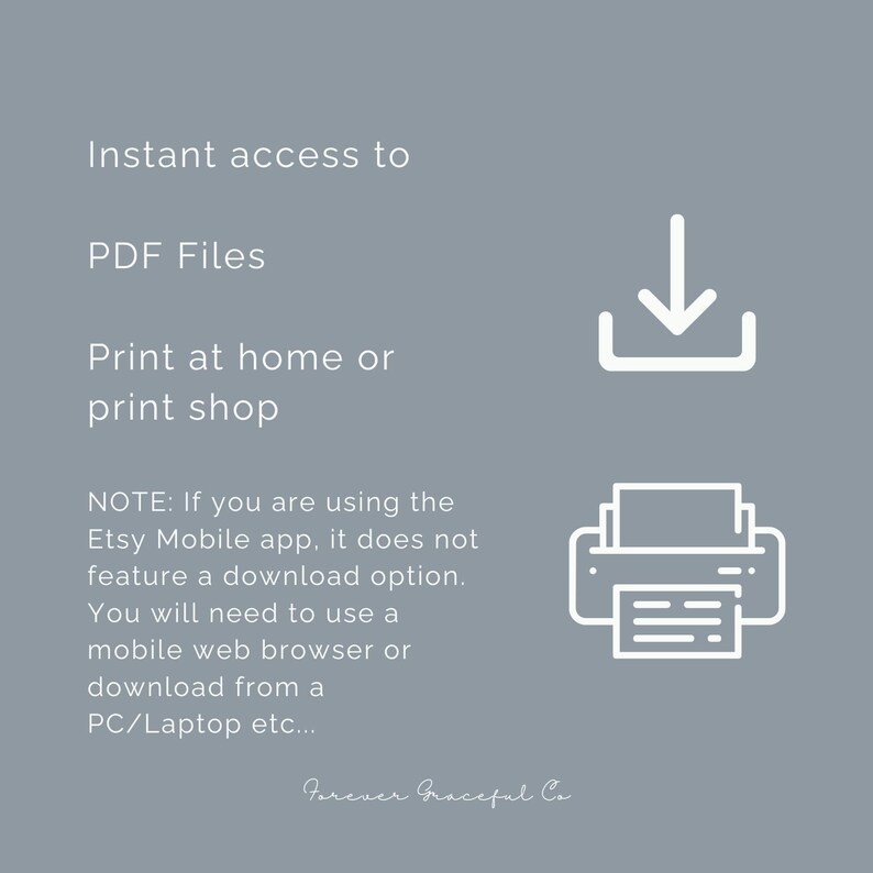 May include: A grey informational graphic with white text reading: Instant access to PDF Files. Print at home or print shop. NOTE: If you are using the Etsy Mobile app, it does not feature a download option. You will need to use a mobile web browser or download from a PC/Laptop etc... The graphic includes a white download icon and a white printer icon, with the text Forever Graceful Co at the bottom.