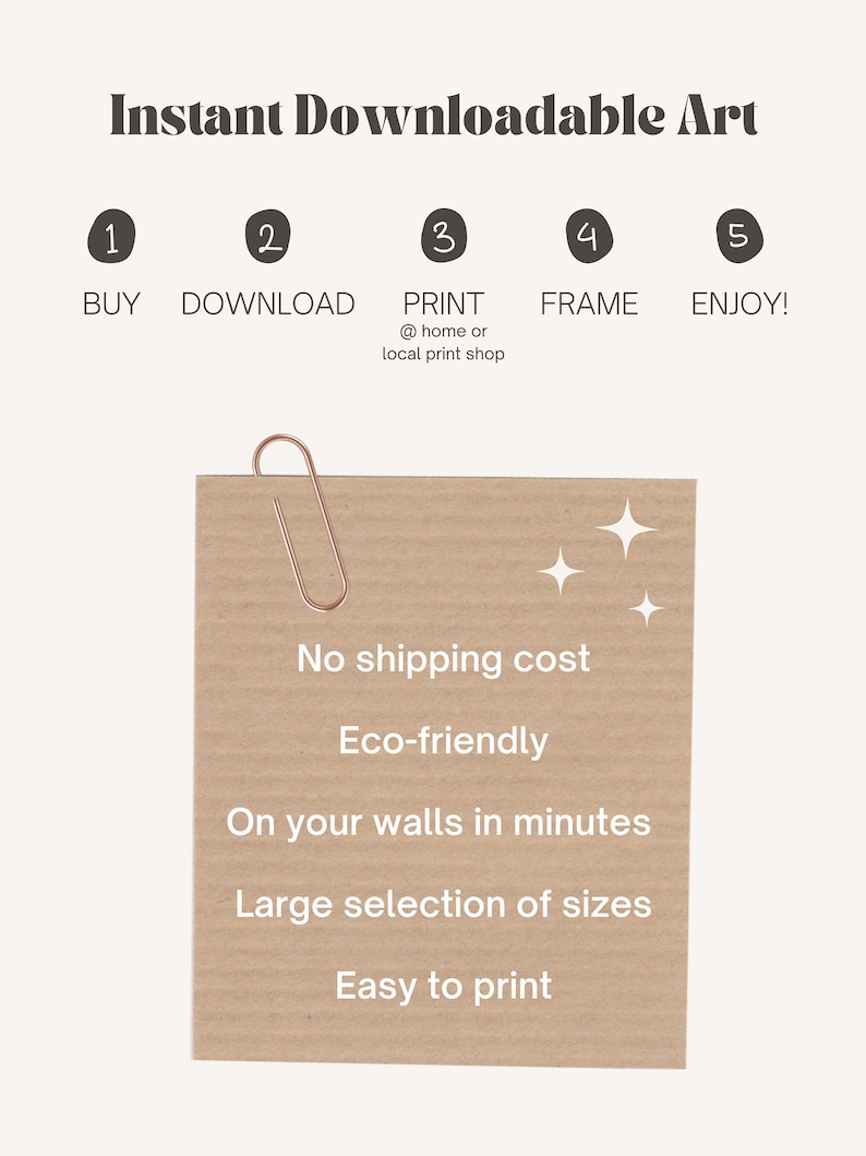 May include: A brown paper card with the text "Instant Downloadable Art" and a list of steps: 1. Buy, 2. Download, 3. Print, 4. Frame, 5. Enjoy! The card also lists the benefits of buying downloadable art: No shipping cost, Eco-friendly, On your walls in minutes, Large selection of sizes, Easy to print.