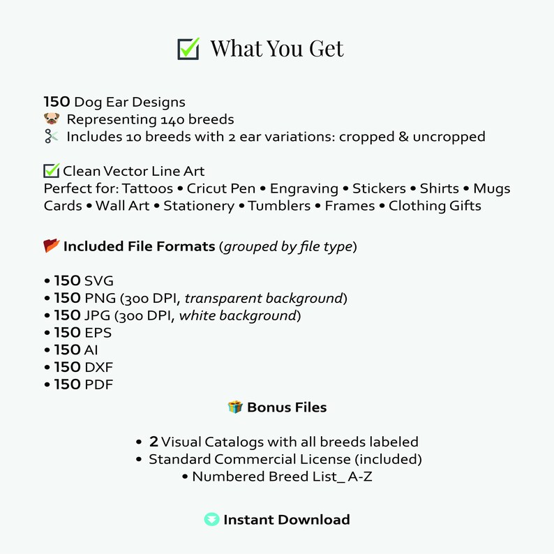 May include: A digital download graphic design package featuring 150 dog ear designs representing 140 breeds. Includes clean vector line art in multiple file formats, such as SVG, PNG, and JPG. Bonus files include visual catalogs and a commercial license.
