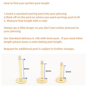 May include: Three gold earring posts of different lengths: 8mm, 6mm, and 5mm. The posts are shown with the length marked in blue.  How to find your perfect post length. 1. Insert a standard earring post into your piercing. 2. Mark off on the post on where you want earrings post to fit. 3. Measure that length with a ruler. Always go a little longer so you don't put undue pressure to your piercing. Our Standard delivery is 18G with 6mm post. If you need other length please leave a note stating post length. Request for additional post is subject to further charges.