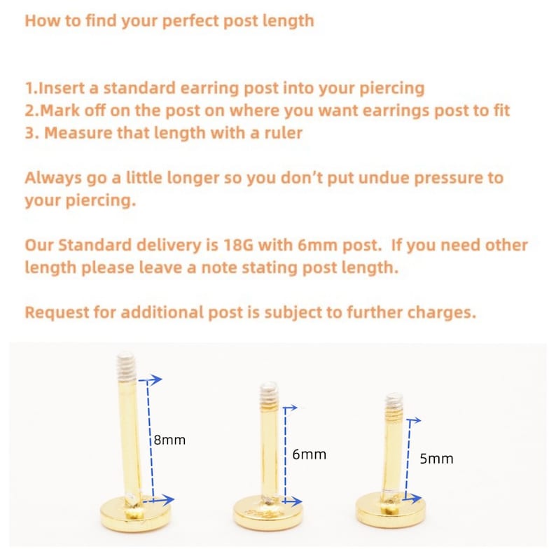 May include: Three gold earring posts of different lengths: 8mm, 6mm, and 5mm. The posts are shown with the length marked in blue.  How to find your perfect post length. 1. Insert a standard earring post into your piercing. 2. Mark off on the post on where you want earrings post to fit. 3. Measure that length with a ruler. Always go a little longer so you don't put undue pressure to your piercing. Our Standard delivery is 18G with 6mm post. If you need other length please leave a note stating post length. Request for additional post is subject to further charges.