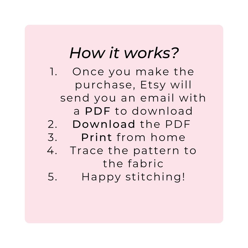 May include: Pink background with instructions on how to download and print a PDF pattern. The text reads: "How it works? 1. Once you make the purchase, Etsy will send you an email with a PDF to download. 2. Download the PDF. 3. Print from home. 4. Trace the pattern to the fabric. 5. Happy stitching!"