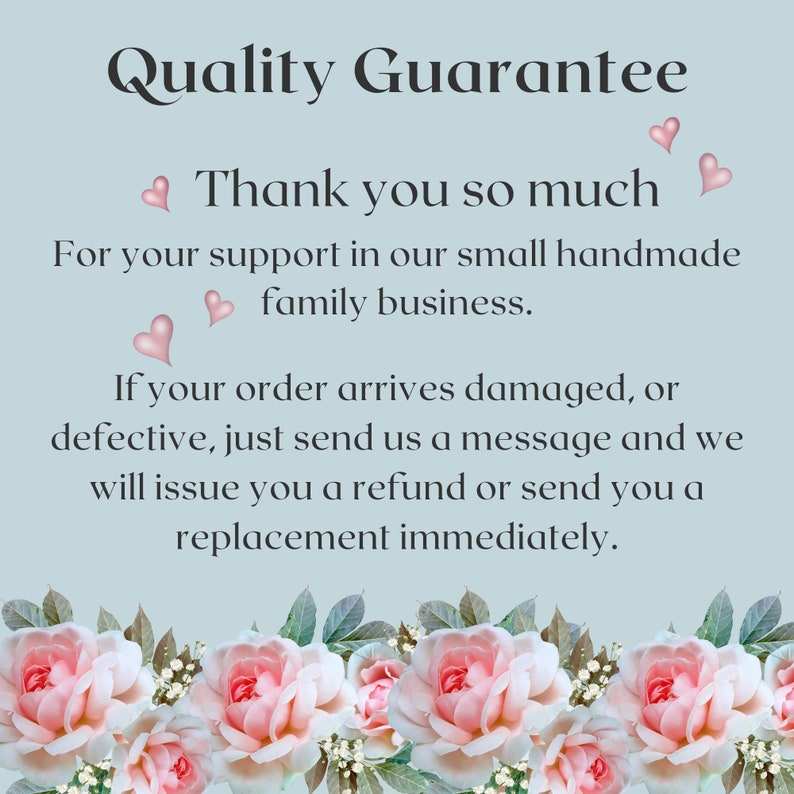 May include: A light blue background with white text that reads "Quality Guarantee" and "Thank you so much" with pink hearts. The text continues, "For your support in our small handmade family business. If your order arrives damaged, or defective, just send us a message and we will issue you a refund or send you a replacement immediately." The text is surrounded by a border of pink roses.
