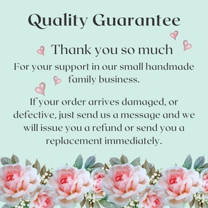 May include: A light blue background with white text that reads "Quality Guarantee" and "Thank you so much". The text continues with "For your support in our small handmade family business. If your order arrives damaged, or defective, just send us a message and we will issue you a refund or send you a replacement immediately."