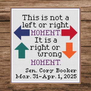 May include: A cross-stitch design with the text "This is not a left or right MOMENT. It is a right or wrong MOMENT." with arrows pointing in different directions. The text "Sen. Cory Booker Mar. 31-Apr. 1, 2025" is at the bottom.