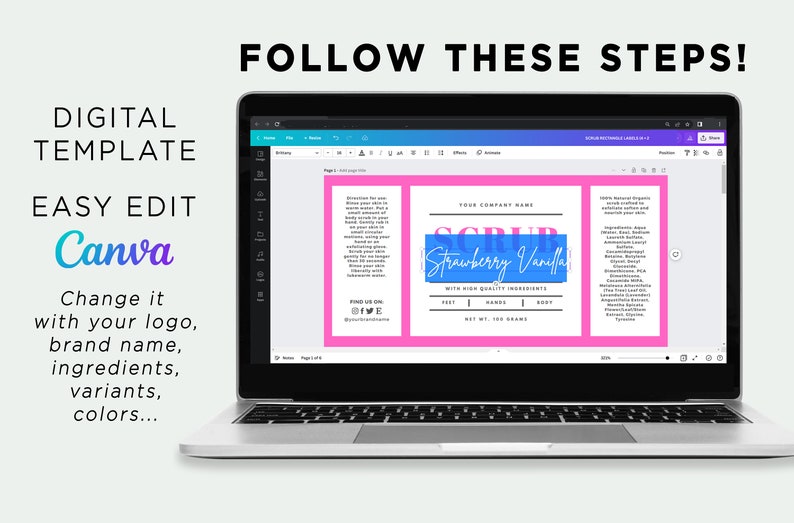May include: A laptop computer screen displaying a Canva design template for a body scrub label. The label is pink with black text and a blue rectangle with the text 'Strawberry Vanilla' in white text. The text 'YOUR COMPANY NAME' is above the blue rectangle. The text 'SCRUB' is in large black letters above the blue rectangle. The text 'WITH HIGH QUALITY INGREDIENTS' is below the blue rectangle. The text 'FEET | HANDS | BODY' is below the text 'WITH HIGH QUALITY INGREDIENTS'. The text 'NET WT. 100 GRAMS' is below the text 'FEET | HANDS | BODY'. The text 'FOLLOW THESE STEPS!' is above the laptop screen. The text 'DIGITAL TEMPLATE' is on the left side of the laptop screen. The text 'EASY EDIT Canva' is below the text 'DIGITAL TEMPLATE'. The text 'Change it with your logo, brand name, ingredients, variants, colors...' is below the text 'EASY EDIT Canva'. 