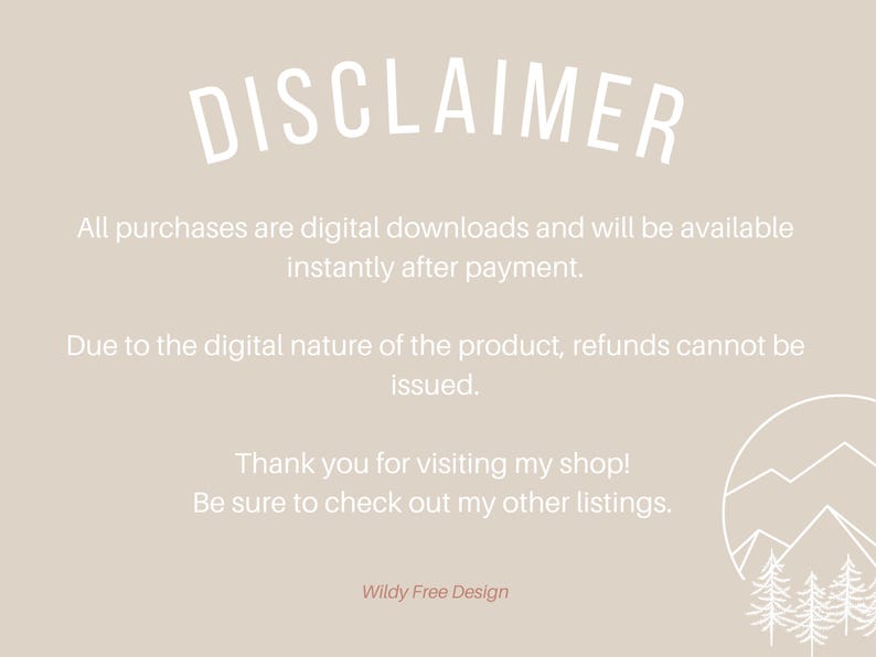 May include: A white text disclaimer on a light beige background. The text reads: "DISCLAIMER All purchases are digital downloads and will be available instantly after payment. Due to the digital nature of the product, refunds cannot be issued. Thank you for visiting my shop! Be sure to check out my other listings. Wildy Free Design". A white line drawing of a mountain range with three trees is in the bottom right corner.