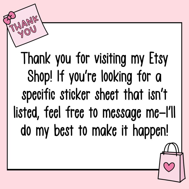 May include: A pink thank you note with the text "THANK YOU" in black letters. The note is on a white background with a pink shopping bag with a pink heart on it in the bottom right corner. The text below the note says "Thank you for visiting my Etsy Shop! If you're looking for a specific sticker sheet that isn't listed, feel free to message me-I'll do my best to make it happen!"