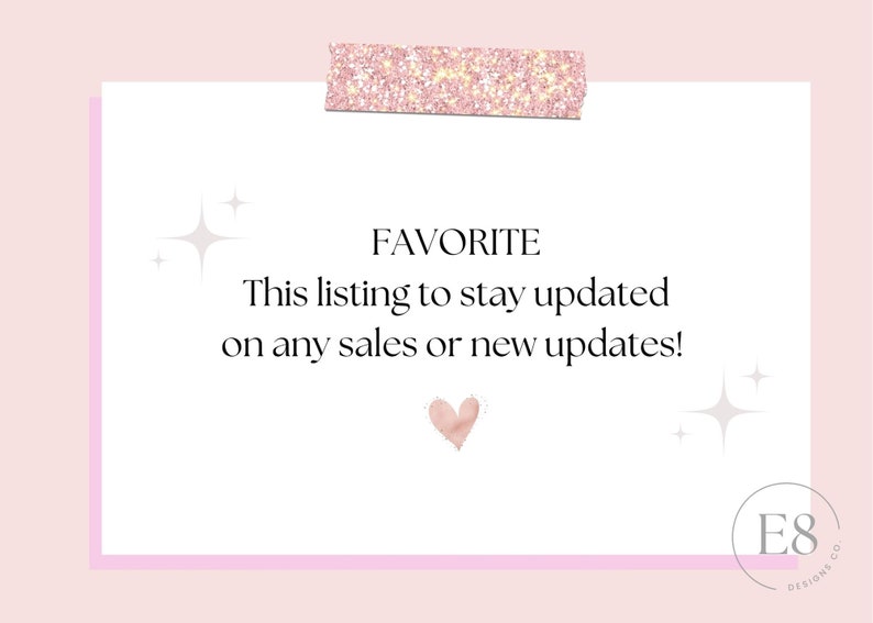 May include: A white card with pink glitter tape at the top. The card has the text "FAVORITE" in black, followed by "This listing to stay updated on any sales or new updates!" in black. A pink heart is below the text. The bottom of the card has a pink border and the text "E8 DESIGNS CO" in black.