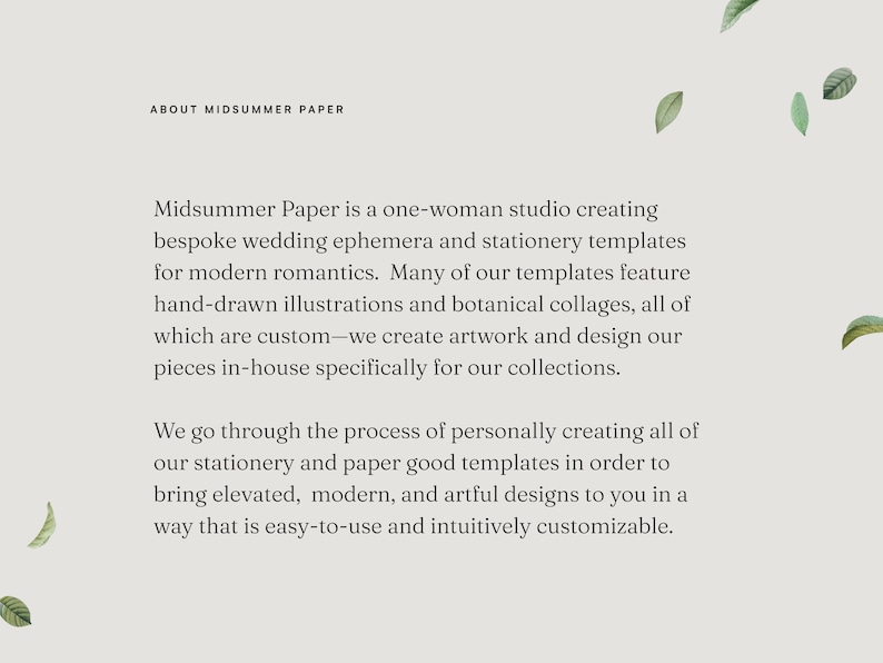 May include: Text on a white background with a light gray text box. The text reads "About Midsummer Paper". The text box contains the following text: "Midsummer Paper is a one-woman studio creating bespoke wedding ephemera and stationery templates for modern romantics. Many of our templates feature hand-drawn illustrations and botanical collages, all of which are custom-we create artwork and design our pieces in-house specifically for our collections. We go through the process of personally creating all of our stationery and paper good templates in order to bring elevated, modern, and artful designs to you in a way that is easy-to-use and intuitively customizable."