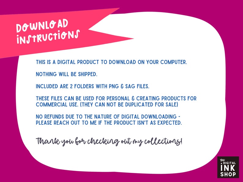 May include: A pink and white digital download instructions graphic with the text "DOWNLOAD INSTRUCTIONS" in a red banner at the top. The text reads: "This is a digital product to download on your computer. Nothing will be shipped. Included are 2 folders with PNG & SAG files. These files can be used for personal & creating products for commercial use. (They can not be duplicated for sale) No refunds due to the nature of digital downloading - please reach out to me if the product isn't as expected. Thank you for checking out my collections! The Digital Ink Shop"
