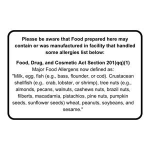 May include: Black and white sign with the text "Please be aware that Food prepared here may contain or was manufactured in facility that handled some allergies list below: Food, Drug, and Cosmetic Act Section 201(qq)(1) Major Food Allergens now defined as: "Milk, egg, fish (e.g., bass, flounder, or cod). Crustacean shellfish (e.g.. crab, lobster, or shrimp), tree nuts (e.g., almonds, pecans, walnuts, cashews nuts, brazil nuts, filberts, macadamia, pistachios, pine nuts, pumpkin seeds, sunflower seeds) wheat, peanuts, soybeans, and sesame."