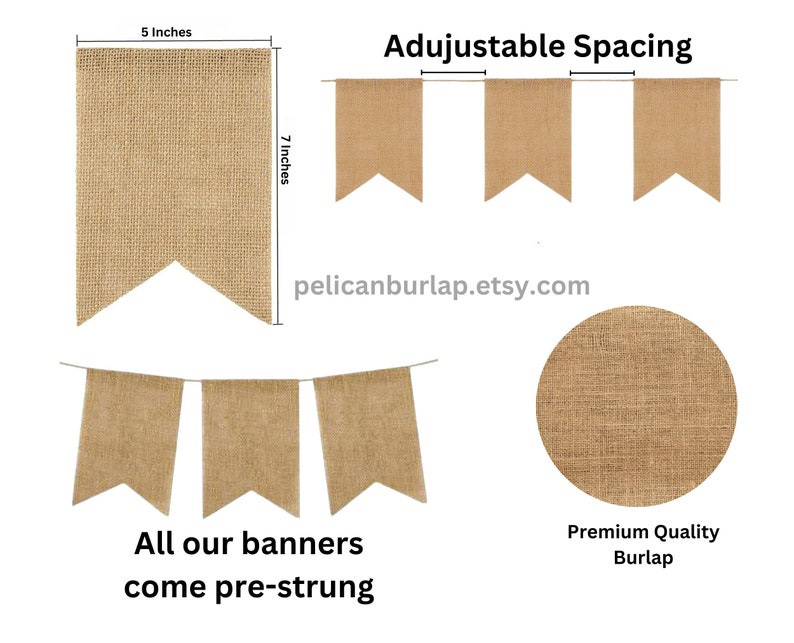 May include: A burlap banner with a pennant shape. The banner is 7 inches tall and 5 inches wide. The banner is pre-strung and has adjustable spacing. The banner is made of premium quality burlap.