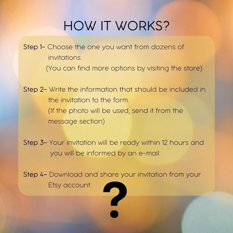May include: A graphic with a blurred background of yellow and orange lights. The text "HOW IT WORKS?" is in black at the top of the graphic. The text below explains the four steps to ordering a custom invitation. Step 1: Choose the invitation you want. Step 2: Fill out the form with the information you want on the invitation. Step 3: Your invitation will be ready within 12 hours. Step 4: Download and share your invitation from your Etsy account. A large black question mark is at the bottom of the graphic.