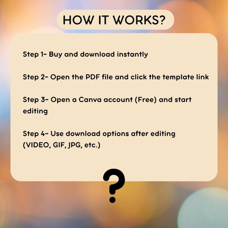 May include: A beige rectangle with black text explaining how to use a digital template. The text reads "HOW IT WORKS?" followed by four steps: "Step 1- Buy and download instantly", "Step 2- Open the PDF file and click the template link", "Step 3- Open a Canva account (Free) and start editing", and "Step 4- Use download options after editing (VIDEO, GIF, JPG, etc.)". A black question mark is at the bottom of the rectangle.