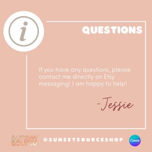 May include: A pink and white graphic with a white circle containing the letter "i" in a light gray color. The text "QUESTIONS" is in white and bold. The text below reads: "If you have any questions, please contact me directly on Etsy messaging! I am happy to help! -Jessie". The text "SUNSET SOURCE" is in black and white and the text "@SUNSETSOURCESHOP" is in black. The text "Canva" is in white and is in a purple circle.