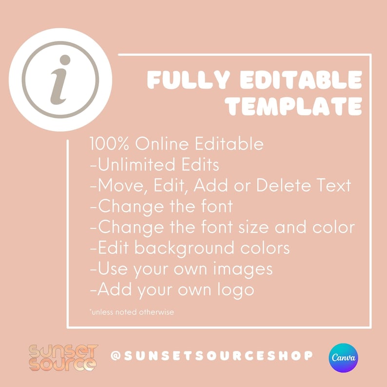 May include: A pink background with a white circle containing the letter "i" in gray. The text "FULLY EDITABLE TEMPLATE" is in white with a white outline. Below the text is a list of features: "100% Online Editable", "Unlimited Edits", "Move, Edit, Add or Delete Text", "Change the font", "Change the font size and color", "Edit background colors", "Use your own images", "Add your own logo". The text "unless noted otherwise" is in smaller font size. The text "SUNSET SOURCE" is in a white circle with a black outline. The text "@SUNSETSOURCESHOP" is in black. The text "Canva" is in a white circle with a purple outline.
