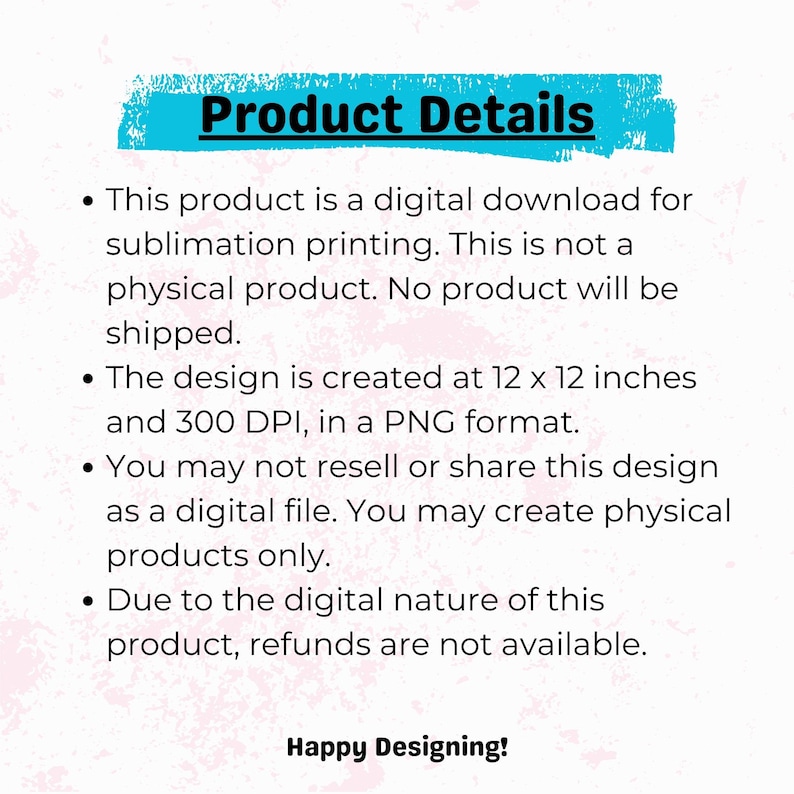 May include: Product details for a digital download of a sublimation design. The design is 12 x 12 inches and 300 DPI in PNG format. This is not a physical product and no product will be shipped. You may not resell or share this design as a digital file. You may create physical products only. Due to the digital nature of this product, refunds are not available. Happy Designing!