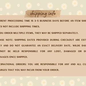 May include: Shipping information for online orders. Processing time is 3-5 business days before an item ships. Multiple items may be shipped separately. Shipping dates are estimates only and do not guarantee an exact delivery date. Wilde Daisy Co. is not responsible for lost, damaged, or delayed packages. International orders are responsible for all customs charges.