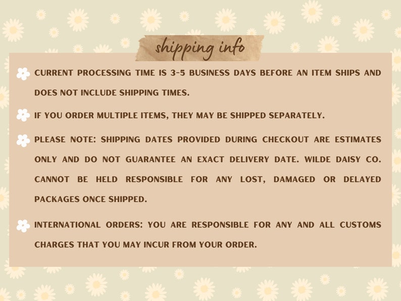May include: Shipping information for online orders. Processing time is 3-5 business days before an item ships. Multiple items may be shipped separately. Shipping dates are estimates only and do not guarantee an exact delivery date. Wilde Daisy Co. is not responsible for lost, damaged, or delayed packages. International orders are responsible for all customs charges.