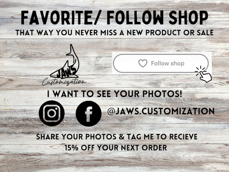 May include: A graphic of a shark with the text "JAWS Customization" below it. The text "FAVORITE/FOLLOW SHOP" is at the top of the image. The text "THAT WAY YOU NEVER MISS A NEW PRODUCT OR SALE" is below the graphic. The text "I WANT TO SEE YOUR PHOTOS!" is below the text. The text "@JAWS.CUSTOMIZATION" is below the text. The text "SHARE YOUR PHOTOS & TAG ME TO RECIEVE 15% OFF YOUR NEXT ORDER" is below the text. There is a button with the text "Follow shop" and a heart icon.