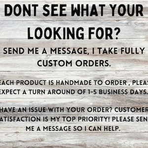 May include: Text on a woodgrain background that reads "Don't see what you're looking for? Send me a message, I take fully custom orders. Each product is handmade to order, please expect a turn around of 1-5 business days. Have an issue with your order? Customer satisfaction is my top priority! Please send me a message so I can help."