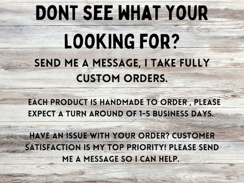 May include: Text on a woodgrain background that reads "Don't see what you're looking for? Send me a message, I take fully custom orders. Each product is handmade to order, please expect a turn around of 1-5 business days. Have an issue with your order? Customer satisfaction is my top priority! Please send me a message so I can help."