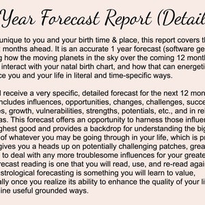 May include: A text-based document titled "1 Year Forecast Report (Details)" describes a personalized astrological forecast for the next 12 months. The document explains that the forecast is based on the individual's birth time and location and includes influences, opportunities, challenges, successes, energies, growth, vulnerabilities, strengths, potentials, and more.
