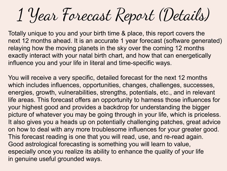 May include: A text-based document titled "1 Year Forecast Report (Details)" describes a personalized astrological forecast for the next 12 months. The document explains that the forecast is based on the individual's birth time and location and includes influences, opportunities, challenges, successes, energies, growth, vulnerabilities, strengths, potentials, and more.