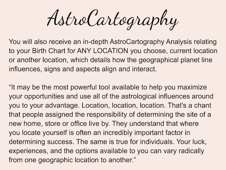 May include: Text explaining AstroCartography, a service that analyses the influence of location on a person's birth chart. It states that location can impact opportunities, success, and experiences. The text includes the quote "It may be the most powerful tool available to help you maximise your opportunities and use all of the astrological influences around you to your advantage. Location, location, location."
