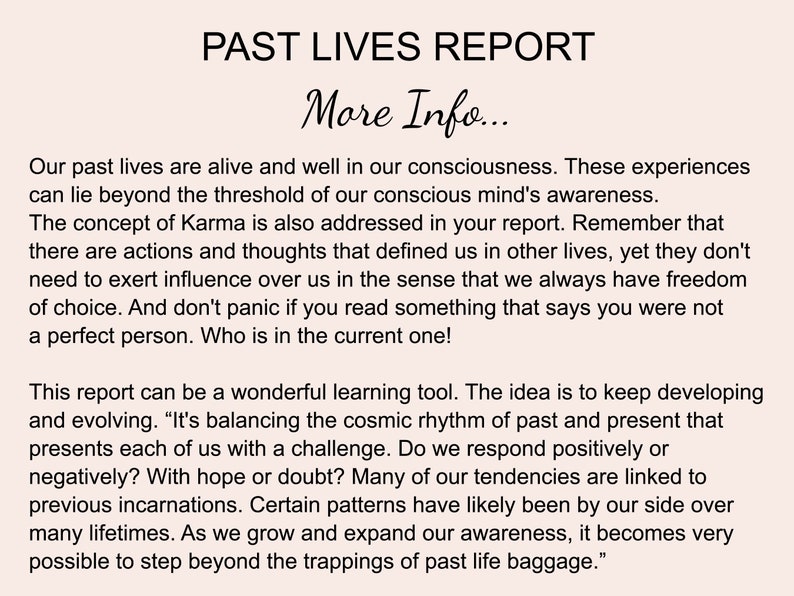 May include: A black and white text document with the title "Past Lives Report" and the subtitle "More Info..." The document discusses the concept of past lives and karma, and how they can influence our present lives. It also mentions that we always have freedom of choice and that we should not panic if we read something that says we were not a perfect person.