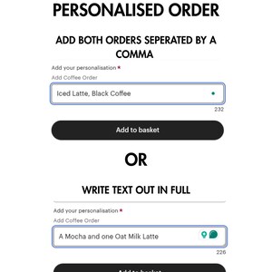 May include: A screenshot of a website showing two ways to add a personalized coffee order. The first option is to add both orders separated by a comma. The second option is to write the text out in full. The text "Add your personalization *" and "Add Coffee Order" is displayed above two text boxes. The first text box contains the text "Iced Latte, Black Coffee". The second text box contains the text "A Mocha and one Oat Milk Latte". Both text boxes have a blue border and a white background. Below each text box is a black button that says "Add to basket".