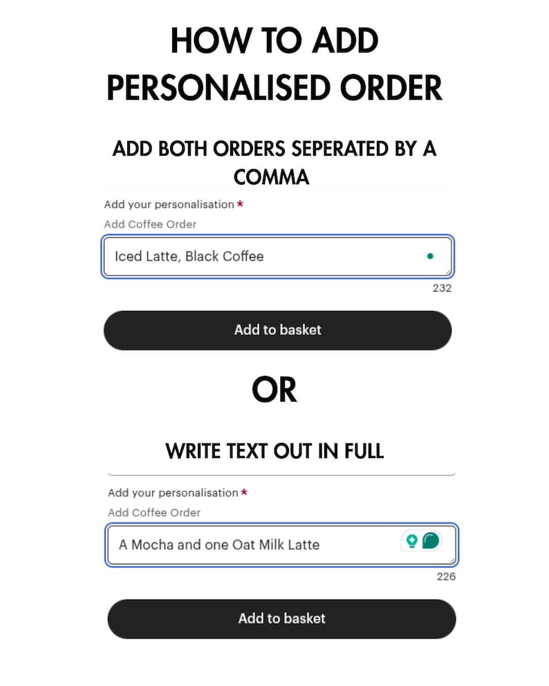May include: A screenshot of a website showing two ways to add a personalized coffee order. The first option is to add both orders separated by a comma. The second option is to write the text out in full. The text "Add your personalization *" and "Add Coffee Order" is displayed above two text boxes. The first text box contains the text "Iced Latte, Black Coffee". The second text box contains the text "A Mocha and one Oat Milk Latte". Both text boxes have a blue border and a white background. Below each text box is a black button that says "Add to basket".