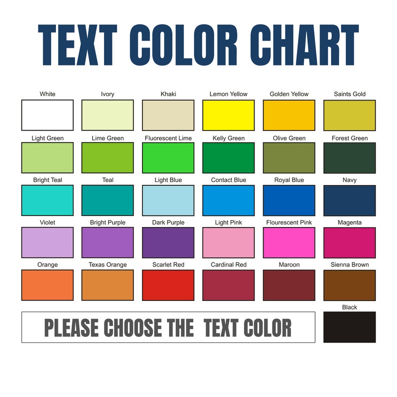 May include: A colour chart with 24 different colour swatches. The colours include white, ivory, khaki, lemon yellow, golden yellow, saints gold, light green, lime green, fluorescent lime, kelly green, olive green, forest green, bright teal, teal, light blue, contact blue, royal blue, navy, violet, bright purple, dark purple, light pink, fluorescent pink, magenta, orange, texas orange, scarlet red, cardinal red, maroon, sienna brown, and black. The text "TEXT COLOR CHART" is at the top of the chart. The text "PLEASE CHOOSE THE TEXT COLOR" is at the bottom of the chart.