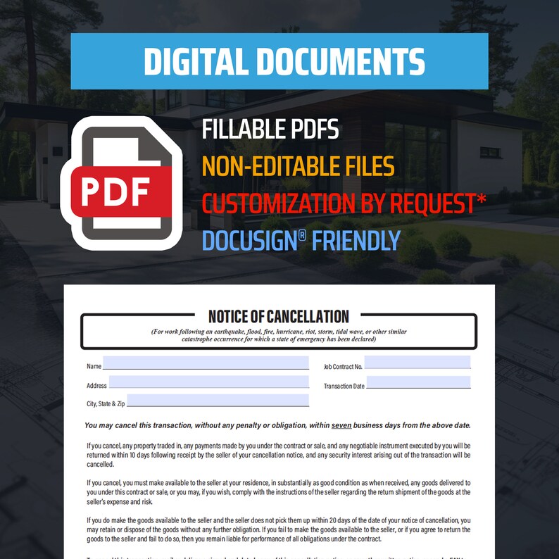May include: A blue and white PDF document with the text "DIGITAL DOCUMENTS", "FILLABLE PDFS", "NON-EDITABLE FILES", "CUSTOMIZATION BY REQUEST*" and "DOCUSIGN&reg; FRIENDLY". The document is a notice of cancellation for work following an earthquake, flood, fire, hurricane, riot, storm, tidal wave, or other similar catastrophe occurrence for which a state of emergency has been declared. The document includes fields for the customer's name, job contract number, transaction date, address, and city, state, and zip code.