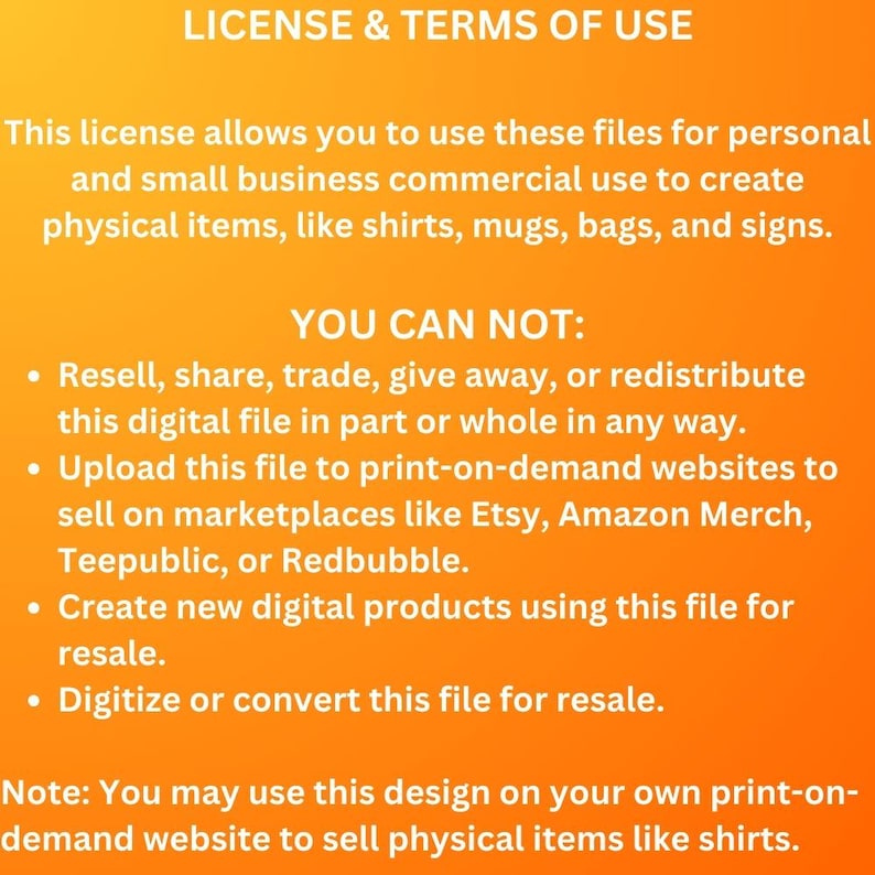 May include: A text-based image with a bright orange background and black text. The text states the license and terms of use for a digital file. The license allows for personal and small business commercial use to create physical items. The text also lists what is not allowed, such as reselling, sharing, or uploading the file to print-on-demand websites.