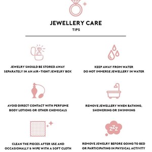 May include: A pink and white infographic with tips for caring for jewelry. The infographic includes icons of a ring, water drops, perfume bottle, bathtub, a cleaning cloth, and a sleeping face. The text includes the following tips: Jewelry should be stored away separately in an air-tight jewelry box, Keep away from water, Do not immerse jewelry in water, Avoid direct contact with perfume, body lotions or other chemicals, Remove jewelry when bathing, showering or swimming, Clean the pieces after use and occasionally & wipe with a soft cloth, Remove jewelry before going to bed or participating in physical activity.