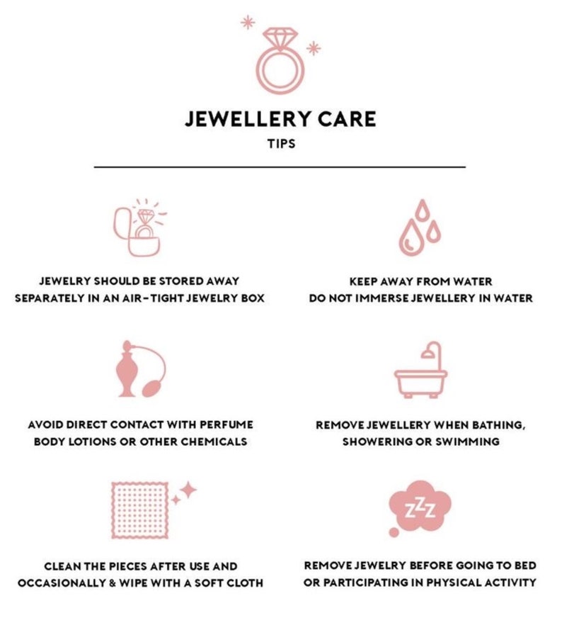 May include: A pink and white infographic with tips for caring for jewelry. The infographic includes icons of a ring, water drops, perfume bottle, bathtub, a cleaning cloth, and a sleeping face. The text includes the following tips: Jewelry should be stored away separately in an air-tight jewelry box, Keep away from water, Do not immerse jewelry in water, Avoid direct contact with perfume, body lotions or other chemicals, Remove jewelry when bathing, showering or swimming, Clean the pieces after use and occasionally & wipe with a soft cloth, Remove jewelry before going to bed or participating in physical activity.
