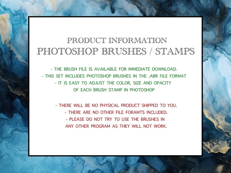 May include: Text on a white background with a blue and gold abstract design. The text reads "PRODUCT INFORMATION PHOTOSHOP BRUSHES / STAMPS - THE BRUSH FILE IS AVAILABLE FOR IMMEDIATE DOWNLOAD. THIS SET INCLUDES PHOTOSHOP BRUSHES IN THE .ABR FILE FORMAT - IT IS EASY TO ADJUST THE COLOR, SIZE AND OPACITY OF EACH BRUSH STAMP IN PHOTOSHOP - THERE WILL BE NO PHYSICAL PRODUCT SHIPPED TO YOU. THERE ARE NO OTHER FILE FORAMTS INCLUDED. PLEASE DO NOT TRY TO USE THE BRUSHES IN ANY OTHER PROGRAM AS THEY WILL NOT WORK."
