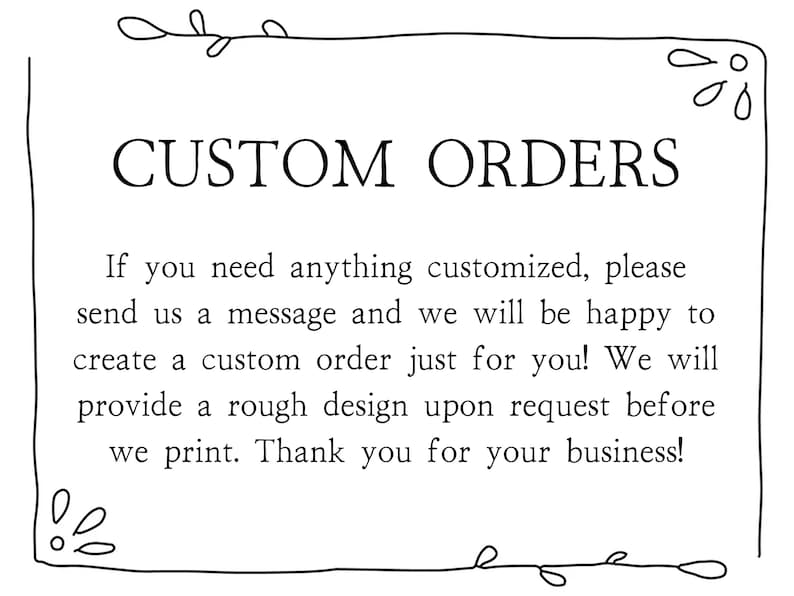 May include: Black and white text on a white background with a decorative border. The text reads "CUSTOM ORDERS" and explains that custom orders are available.  If you need anything customized, please send us a message and we will be happy to create a custom order just for you! We will provide a rough design upon request before we print. Thank you for your business!