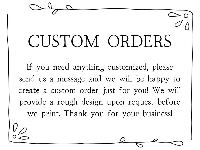 May include: Black and white text on a white background with a decorative border. The text reads "CUSTOM ORDERS" and explains that custom orders are available. If you need anything customised, please send us a message and we will be happy to create a custom order just for you! We will provide a rough design upon request before we print. Thank you for your business!