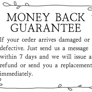 May include: Black and white text on a white background with a decorative border. The text reads "MONEY BACK GUARANTEE. If your order arrives damaged or defective. Just send us a message within 7 days and we will issue a refund or send you a replacement immediately."