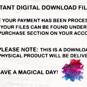 May include: Text on a white background that reads "INSTANT DIGITAL DOWNLOAD FILES ONCE YOUR PAYMENT HAS BEEN PROCESSED YOUR FILES CAN BE FOUND UNDER THE PURCHASE SECTION ON YOUR ACCOUNT PLEASE NOTE: THIS IS A DOWNLOAD NO PHYSICAL PRODUCT WILL BE DELIVERED HAVE A MAGICAL DAY!" with a colorful logo that reads "Digital Wizardry" at the bottom.