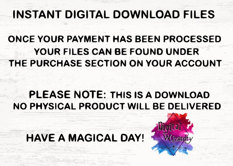 May include: Text on a white background that reads "INSTANT DIGITAL DOWNLOAD FILES ONCE YOUR PAYMENT HAS BEEN PROCESSED YOUR FILES CAN BE FOUND UNDER THE PURCHASE SECTION ON YOUR ACCOUNT PLEASE NOTE: THIS IS A DOWNLOAD NO PHYSICAL PRODUCT WILL BE DELIVERED HAVE A MAGICAL DAY!" with a colorful logo that reads "Digital Wizardry" at the bottom.