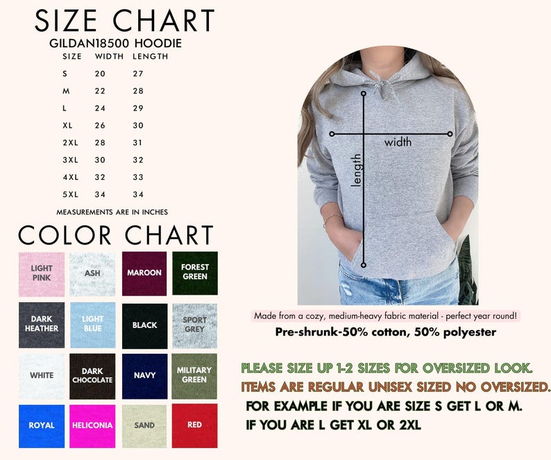 May include: Size chart for a Gildan 18500 hoodie with measurements in inches for width and length. Color chart with 12 different color options.  Made from a cozy, medium-heavy fabric material. Pre-shrunk - 50% cotton, 50% polyester.  Please size up 1-2 sizes for an oversized look. Items are regular unisex sized, no oversized. For example, if you are size S get L or M. If you are L get XL or 2XL.